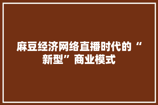 麻豆经济网络直播时代的“新型”商业模式 麻豆经济网络直播时代的“新型”商业模式