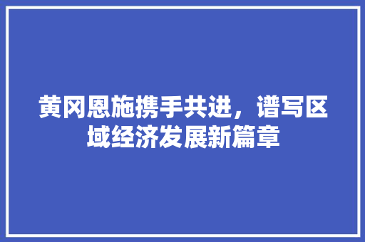 黄冈恩施携手共进,谱写区域经济发展新篇章 黄冈恩施携手共进,谱写区域经济发展新篇章