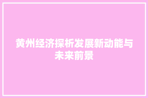 黄州经济探析发展新动能与未来前景 黄州经济探析发展新动能与未来前景