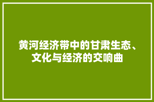 黄河经济带中的甘肃生态、文化与经济的交响曲 黄河经济带中的甘肃生态、文化与经济的交响曲
