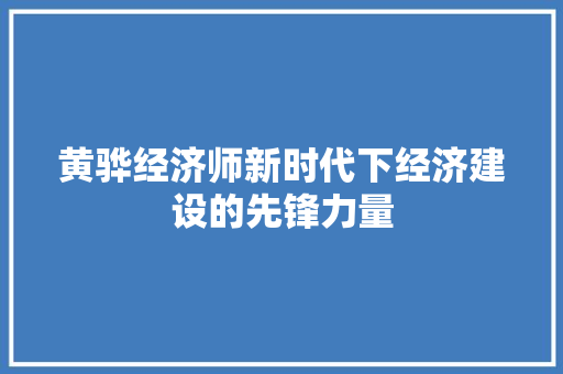 黄骅经济师新时代下经济建设的先锋力量 黄骅经济师新时代下经济建设的先锋力量