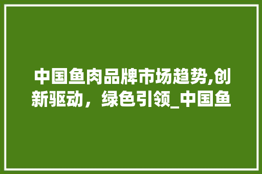 中国鱼肉品牌市场趋势,创新驱动，绿色引领_中国鱼肉品牌市场趋势