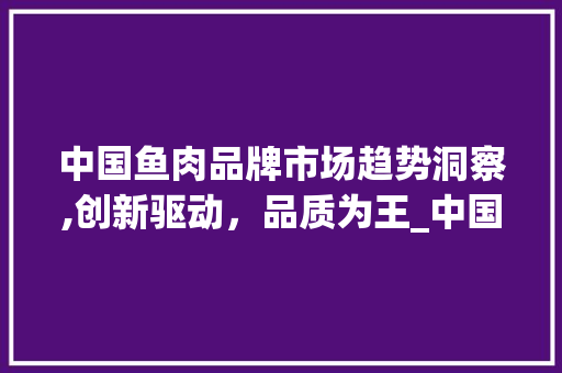 中国鱼肉品牌市场趋势洞察,创新驱动,品质为王_中国鱼肉品牌市场趋势如何 中国鱼肉品牌市场趋势洞察,创新驱动,品质为王_中国鱼肉品牌市场趋势如何