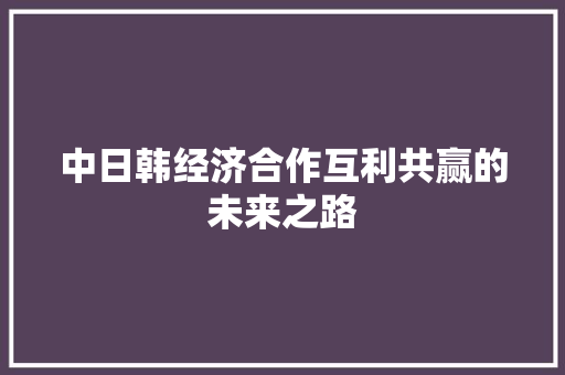 中日韩经济合作互利共赢的未来之路 中日韩经济合作互利共赢的未来之路