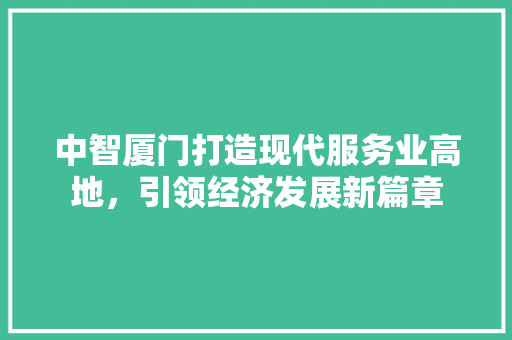 中智厦门打造现代服务业高地,引领经济发展新篇章 中智厦门打造现代服务业高地,引领经济发展新篇章