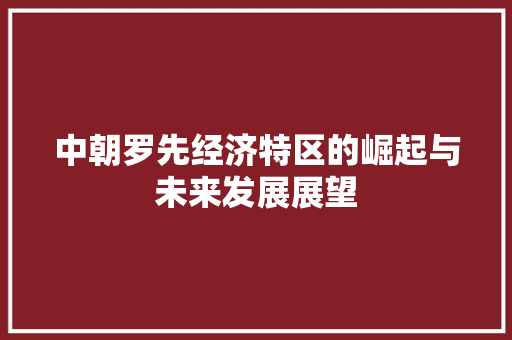 中朝罗先经济特区的崛起与未来发展展望 中朝罗先经济特区的崛起与未来发展展望