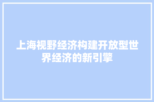上海视野经济构建开放型世界经济的新引擎 上海视野经济构建开放型世界经济的新引擎