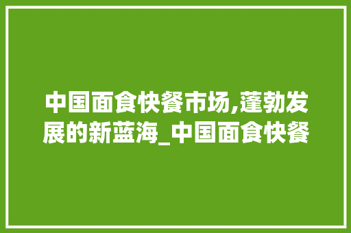 中国面食快餐市场,蓬勃发展的新蓝海_中国面食快餐市场趋势 中国面食快餐市场,蓬勃发展的新蓝海_中国面食快餐市场趋势