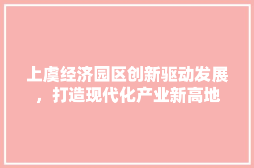 上虞经济园区创新驱动发展,打造现代化产业新高地 上虞经济园区创新驱动发展,打造现代化产业新高地