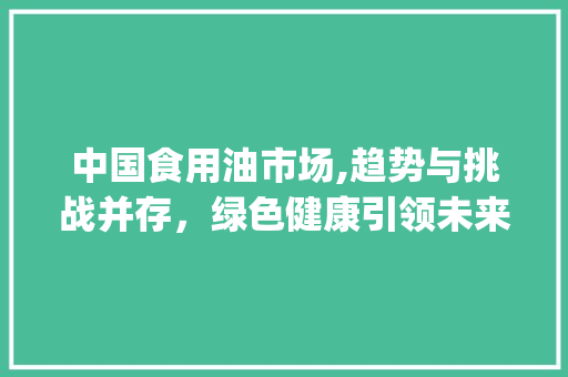 中国食用油市场,趋势与挑战并存，绿色健康引领未来_中国食用油市场趋势