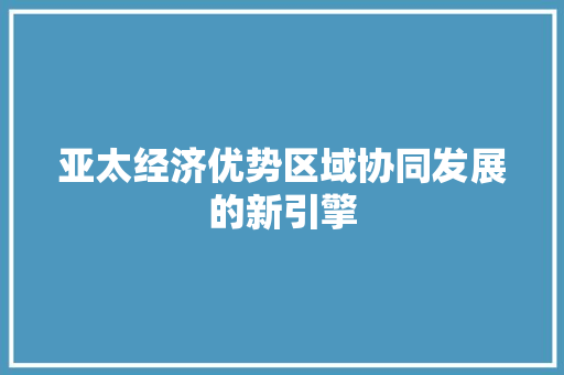 亚太经济优势区域协同发展的新引擎 亚太经济优势区域协同发展的新引擎