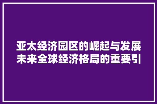 亚太经济园区的崛起与发展未来全球经济格局的重要引擎 亚太经济园区的崛起与发展未来全球经济格局的重要引擎