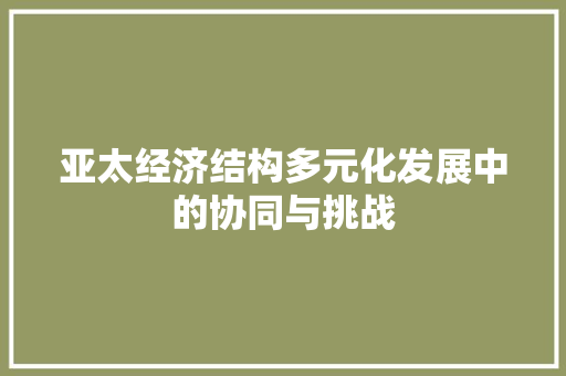 亚太经济结构多元化发展中的协同与挑战 亚太经济结构多元化发展中的协同与挑战