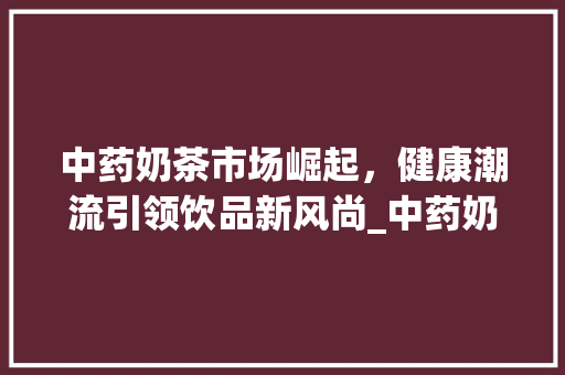 中药奶茶市场崛起,健康潮流引领饮品新风尚_中药奶茶市场趋势图片大全 中药奶茶市场崛起,健康潮流引领饮品新风尚_中药奶茶市场趋势图片大全