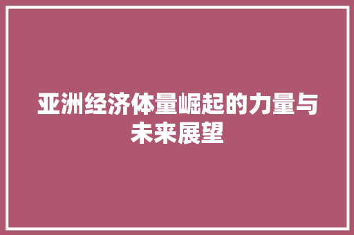 亚洲经济体量崛起的力量与未来展望 亚洲经济体量崛起的力量与未来展望