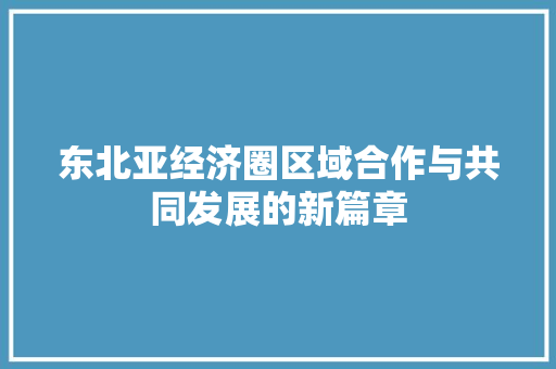 东北亚经济圈区域合作与共同发展的新篇章 东北亚经济圈区域合作与共同发展的新篇章