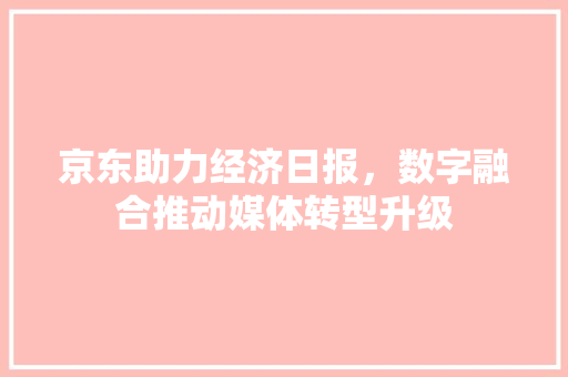 京东助力经济日报,数字融合推动媒体转型升级 京东助力经济日报,数字融合推动媒体转型升级