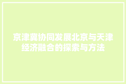 京津冀协同发展北京与天津经济融合的探索与方法 京津冀协同发展北京与天津经济融合的探索与方法