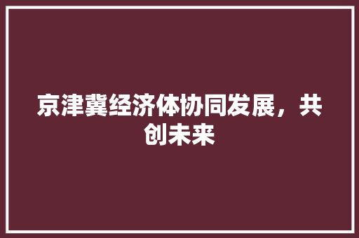 京津冀经济体协同发展,共创未来 京津冀经济体协同发展,共创未来
