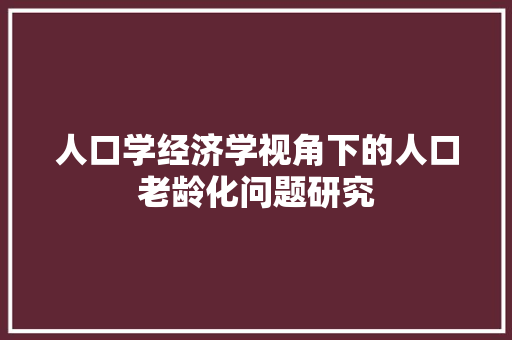 人口学经济学视角下的人口老龄化问题研究 人口学经济学视角下的人口老龄化问题研究