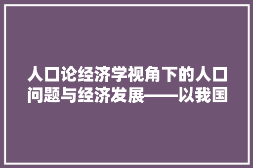 人口论经济学视角下的人口问题与经济发展——以我国为例 人口论经济学视角下的人口问题与经济发展——以我国为例