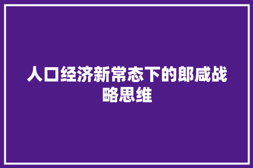 人口经济新常态下的郎咸战略思维 人口经济新常态下的郎咸战略思维