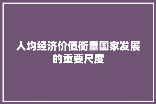 人均经济价值衡量国家发展的重要尺度 人均经济价值衡量国家发展的重要尺度