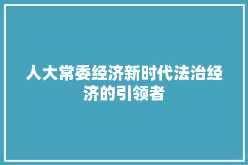 人大常委经济新时代法治经济的引领者 人大常委经济新时代法治经济的引领者