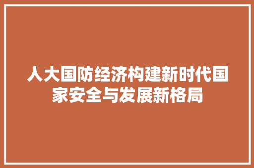 人大国防经济构建新时代国家安全与发展新格局 人大国防经济构建新时代国家安全与发展新格局