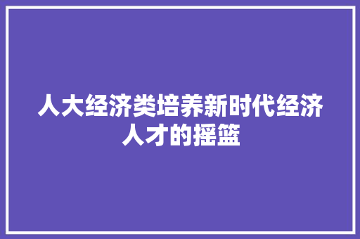 人大经济类培养新时代经济人才的摇篮 人大经济类培养新时代经济人才的摇篮
