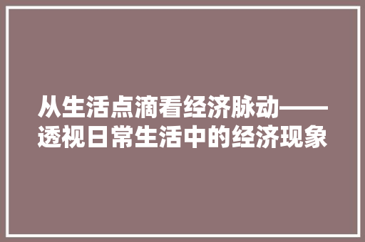 从生活点滴看经济脉动——透视日常生活中的经济现象 从生活点滴看经济脉动——透视日常生活中的经济现象