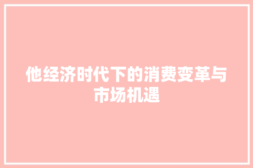 他经济时代下的消费变革与市场机遇 他经济时代下的消费变革与市场机遇