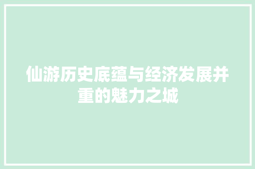 仙游历史底蕴与经济发展并重的魅力之城 仙游历史底蕴与经济发展并重的魅力之城