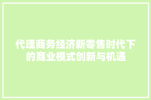 代理商务经济新零售时代下的商业模式创新与机遇 代理商务经济新零售时代下的商业模式创新与机遇