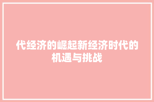 代经济的崛起新经济时代的机遇与挑战 代经济的崛起新经济时代的机遇与挑战