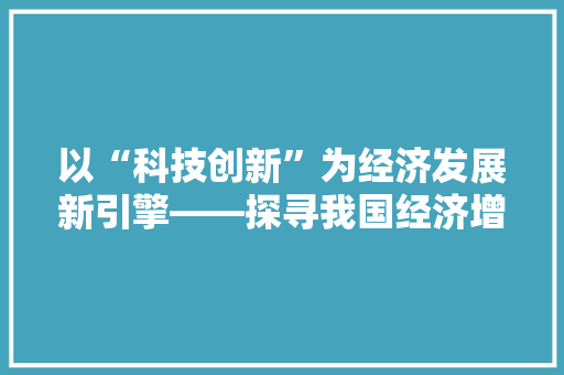 以“科技创新”为经济发展新引擎——探寻我国经济增长新动力 以“科技创新”为经济发展新引擎——探寻我国经济增长新动力