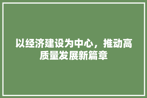 以经济建设为中心,推动高质量发展新篇章 以经济建设为中心,推动高质量发展新篇章