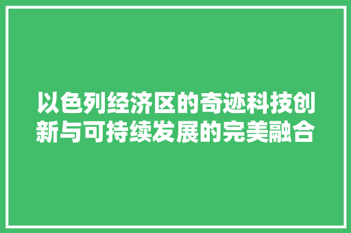 以色列经济区的奇迹科技创新与可持续发展的完美融合 以色列经济区的奇迹科技创新与可持续发展的完美融合