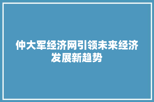 仲大军经济网引领未来经济发展新趋势 仲大军经济网引领未来经济发展新趋势