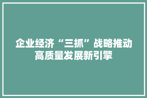 企业经济“三抓”战略推动高质量发展新引擎 企业经济“三抓”战略推动高质量发展新引擎