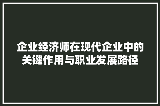企业经济师在现代企业中的关键作用与职业发展路径 企业经济师在现代企业中的关键作用与职业发展路径