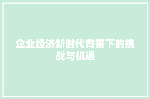企业经济新时代背景下的挑战与机遇 企业经济新时代背景下的挑战与机遇