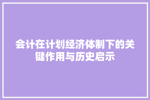 会计在计划经济体制下的关键作用与历史启示 会计在计划经济体制下的关键作用与历史启示