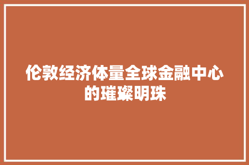 伦敦经济体量全球金融中心的璀璨明珠 伦敦经济体量全球金融中心的璀璨明珠