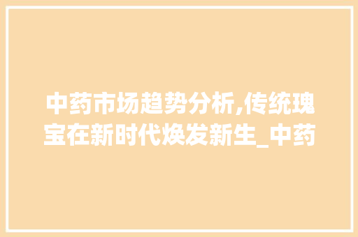 中药市场趋势分析,传统瑰宝在新时代焕发新生_中药市场趋势图片分析 中药市场趋势分析,传统瑰宝在新时代焕发新生_中药市场趋势图片分析