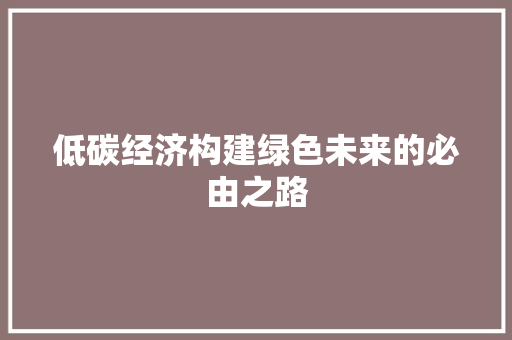 低碳经济构建绿色未来的必由之路 低碳经济构建绿色未来的必由之路