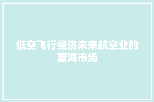 低空飞行经济未来航空业的蓝海市场 低空飞行经济未来航空业的蓝海市场