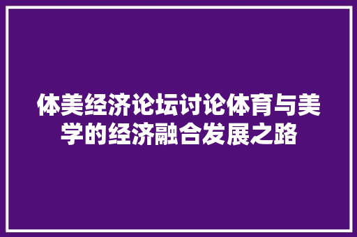 体美经济论坛讨论体育与美学的经济融合发展之路 体美经济论坛讨论体育与美学的经济融合发展之路