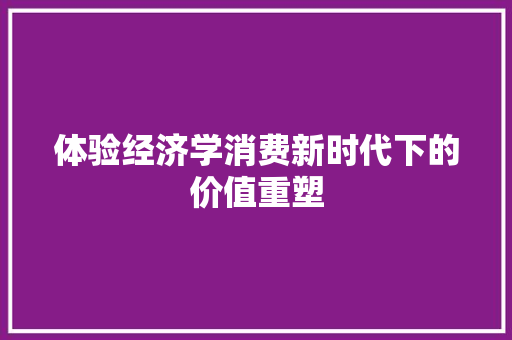 体验经济学消费新时代下的价值重塑 体验经济学消费新时代下的价值重塑