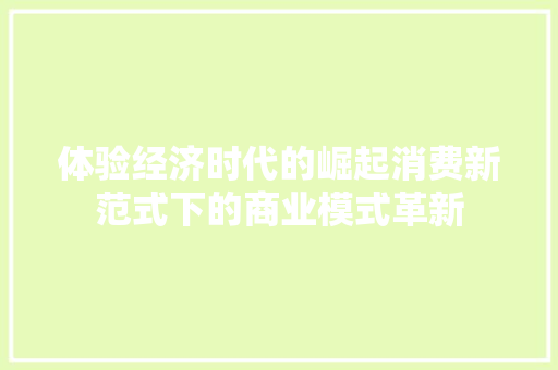 体验经济时代的崛起消费新范式下的商业模式革新 体验经济时代的崛起消费新范式下的商业模式革新
